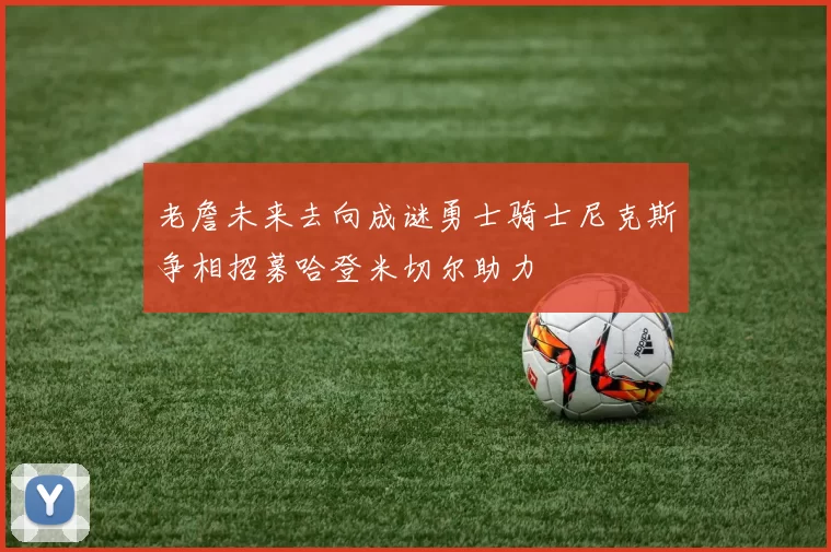老詹未来去向成谜勇士骑士尼克斯争相招募哈登米切尔助力