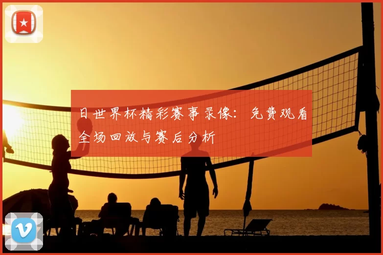 日世界杯精彩赛事录像：免费观看全场回放与赛后分析