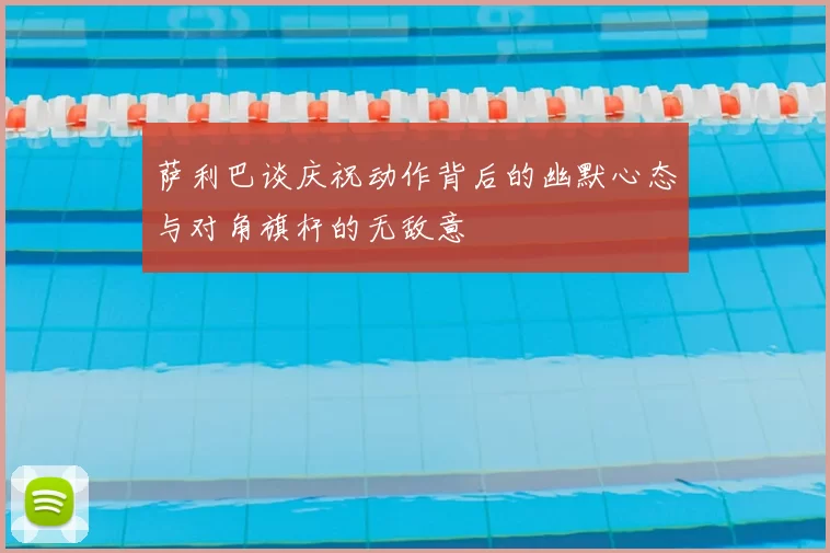 萨利巴谈庆祝动作背后的幽默心态与对角旗杆的无敌意
