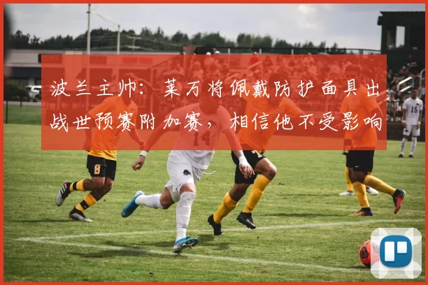 波兰主帅:莱万将佩戴防护面具出战世预赛附加赛,相信他不受影响