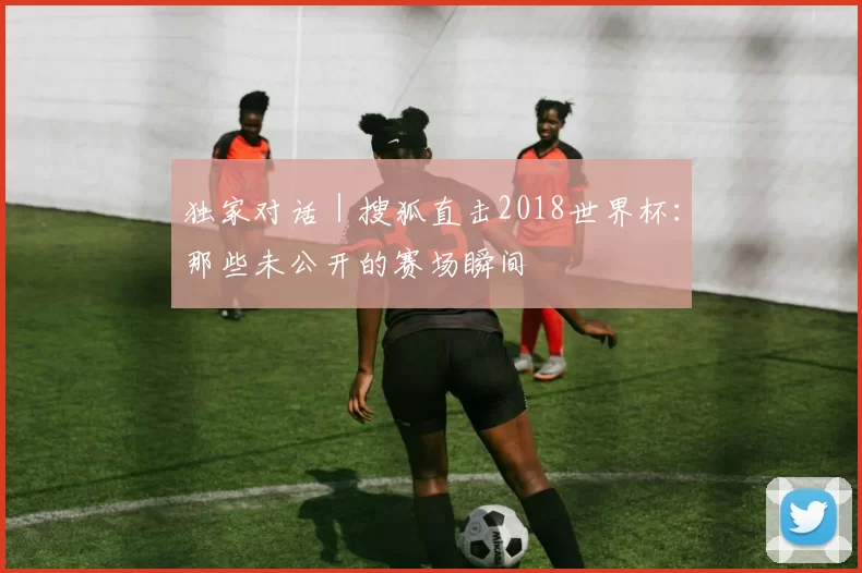 独家对话｜搜狐直击2018世界杯：那些未公开的赛场瞬间
