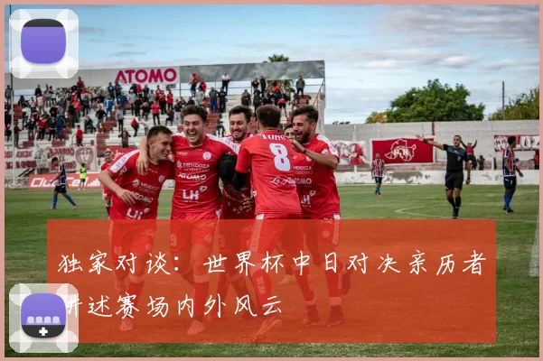 独家对谈:世界杯中日对决亲历者讲述赛场内外风云