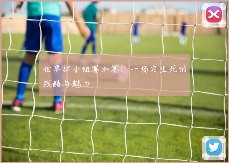世界杯小组赛加赛:一场定生死的残酷与魅力