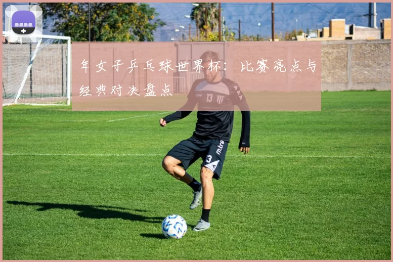 年女子乒乓球世界杯：比赛亮点与经典对决盘点