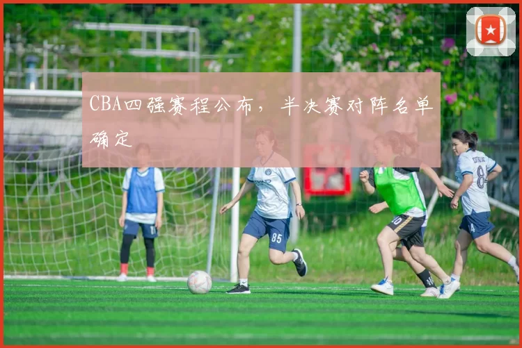 CBA四强赛程公布，半决赛对阵名单确定