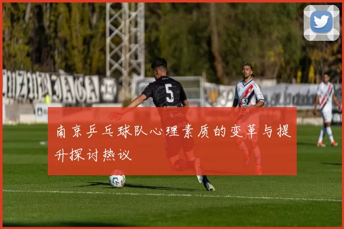 南京乒乓球队心理素质的变革与提升探讨热议