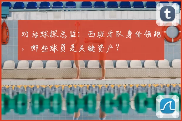 对话球探总监:西班牙队身价领跑,哪些球员是关键资产?