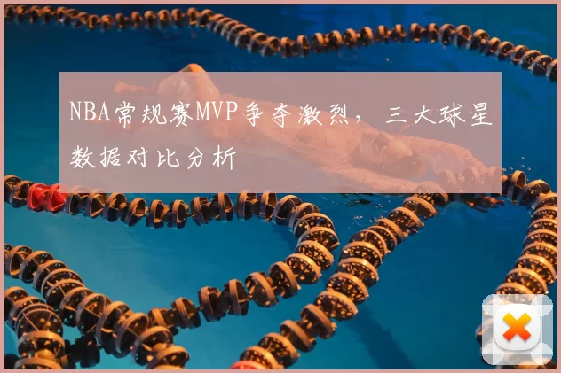 NBA常规赛MVP争夺激烈，三大球星数据对比分析