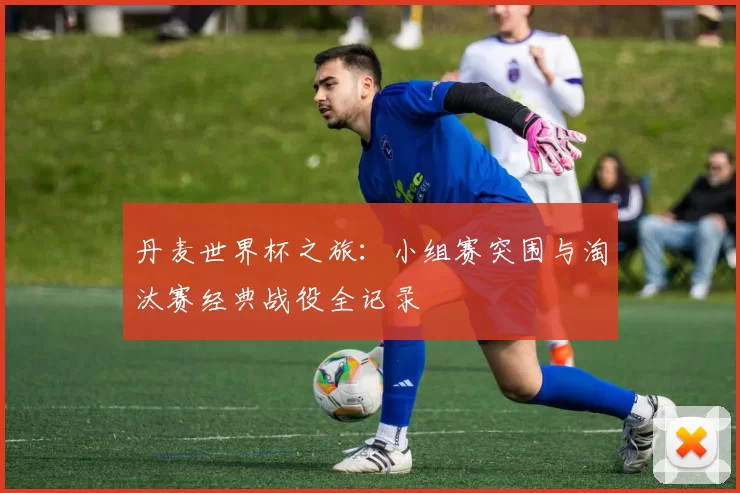 丹麦世界杯之旅：小组赛突围与淘汰赛经典战役全记录