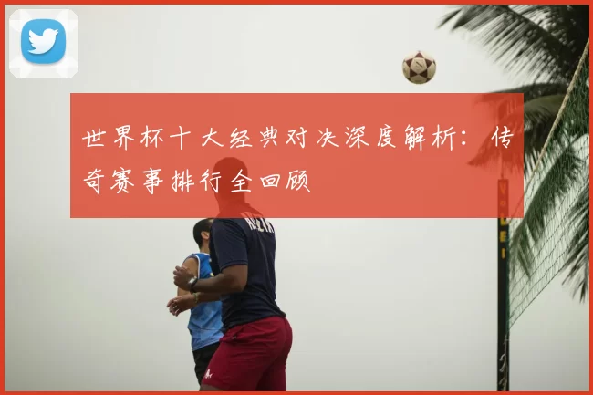 世界杯十大经典对决深度解析:传奇赛事排行全回顾