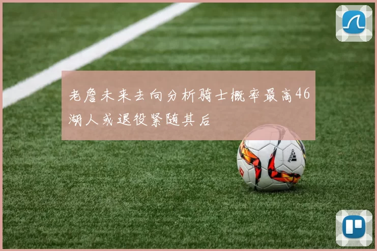 老詹未来去向分析骑士概率最高46湖人或退役紧随其后