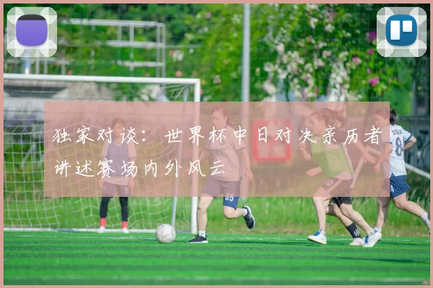 独家对谈：世界杯中日对决亲历者讲述赛场内外风云