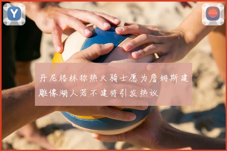 丹尼格林称热火骑士愿为詹姆斯建雕像湖人若不建将引发热议