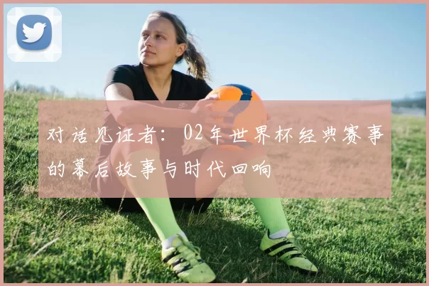 对话见证者:02年世界杯经典赛事的幕后故事与时代回响