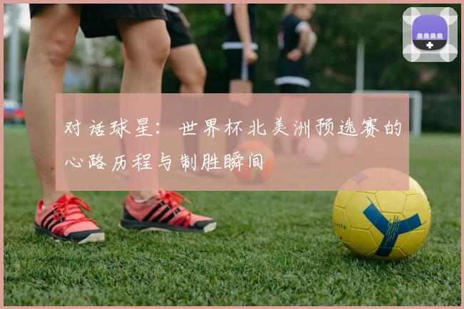 对话球星:世界杯北美洲预选赛的心路历程与制胜瞬间