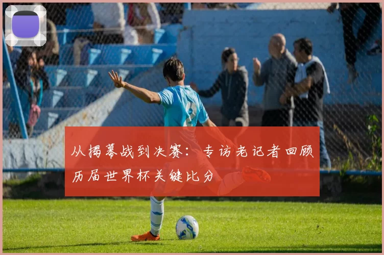 从揭幕战到决赛：专访老记者回顾历届世界杯关键比分
