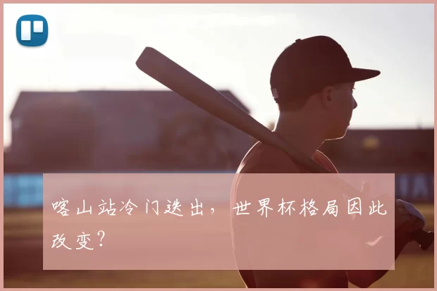 喀山站冷门迭出，世界杯格局因此改变？