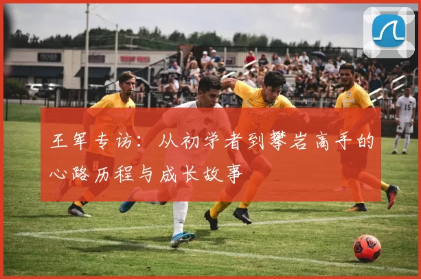 王军专访：从初学者到攀岩高手的心路历程与成长故事
