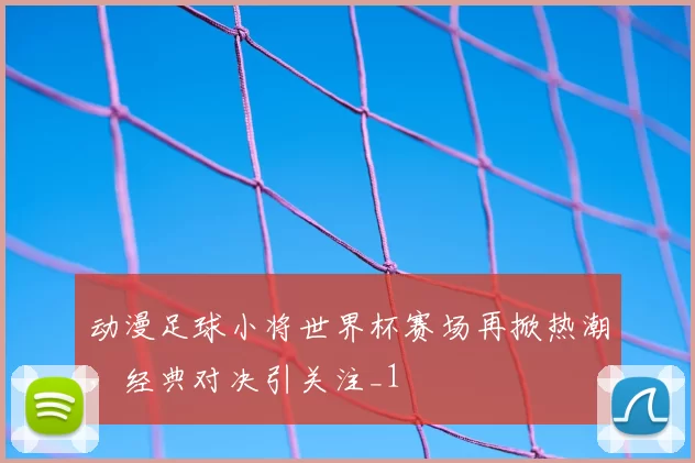 动漫足球小将世界杯赛场再掀热潮，经典对决引关注_1