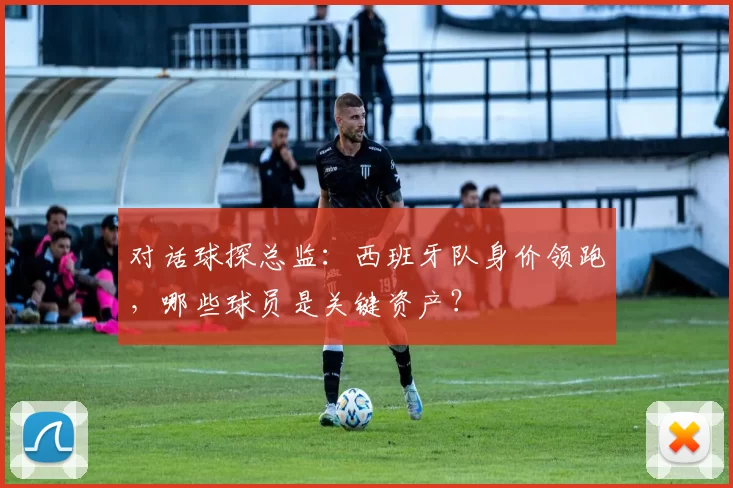 对话球探总监:西班牙队身价领跑,哪些球员是关键资产?