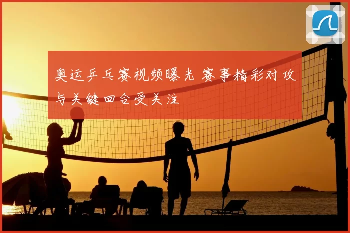 奥运乒乓赛视频曝光 赛事精彩对攻与关键回合受关注