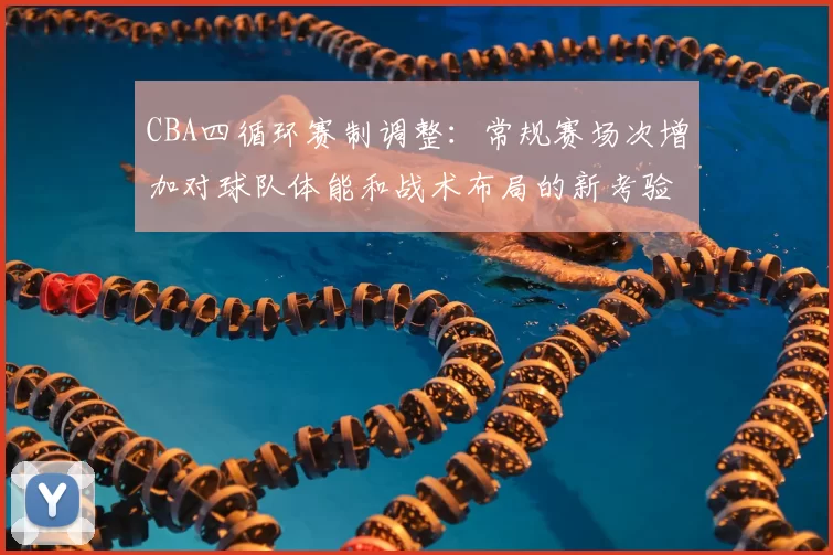 CBA四循环赛制调整:常规赛场次增加对球队体能和战术布局的新考验