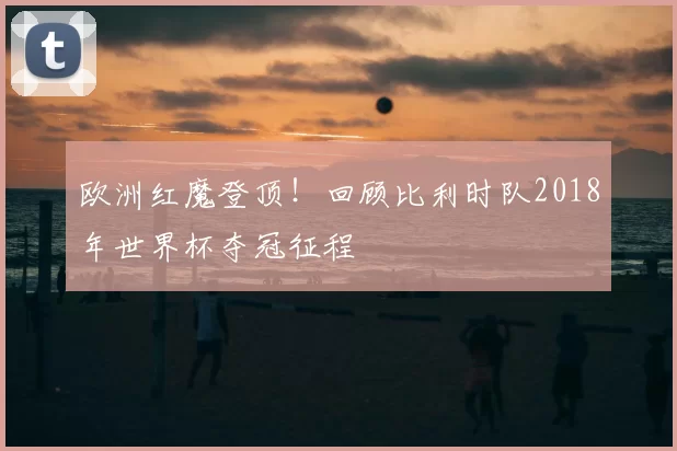 欧洲红魔登顶！回顾比利时队2018年世界杯夺冠征程