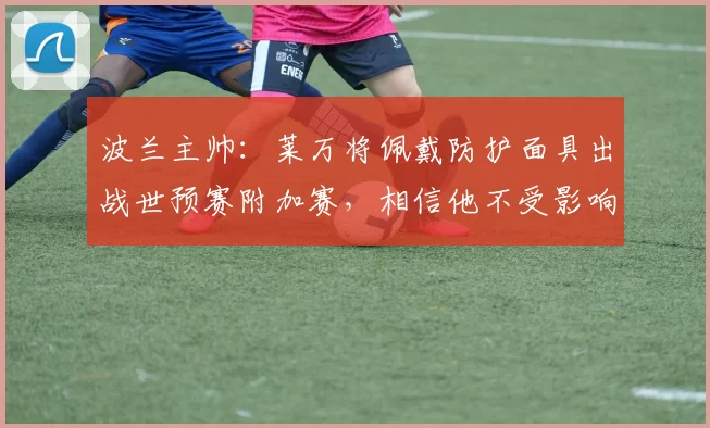 波兰主帅：莱万将佩戴防护面具出战世预赛附加赛，相信他不受影响