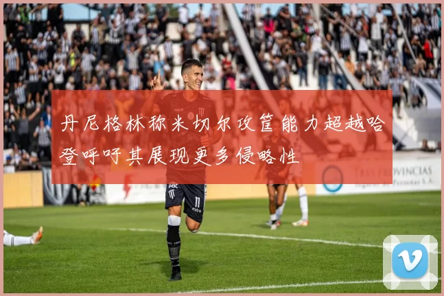 丹尼格林称米切尔攻筐能力超越哈登呼吁其展现更多侵略性