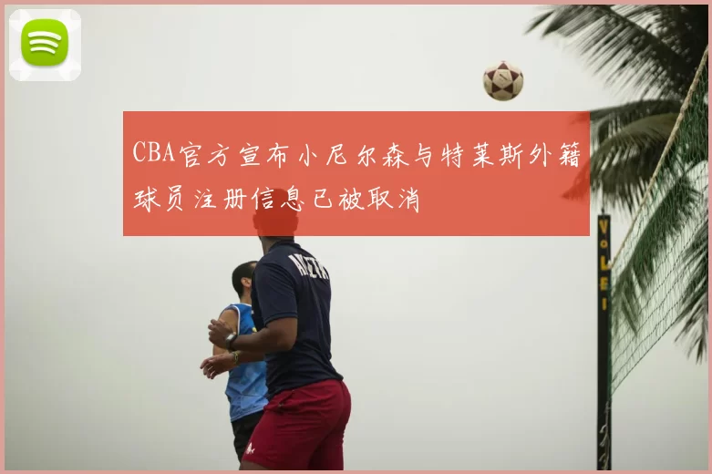 CBA官方宣布小尼尔森与特莱斯外籍球员注册信息已被取消