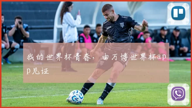 我的世界杯青春，由万博世界杯app见证