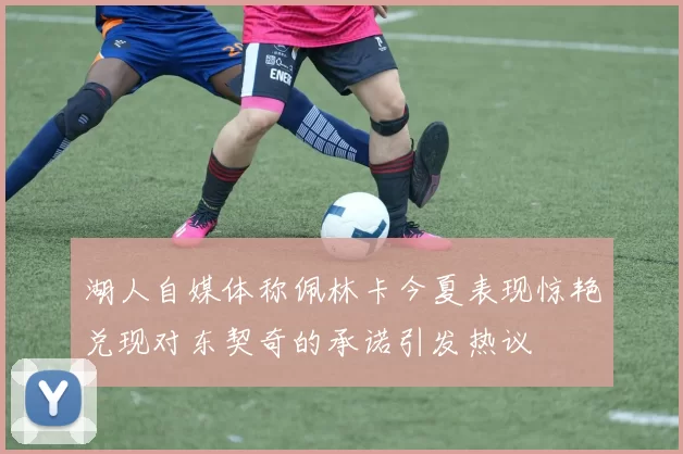 湖人自媒体称佩林卡今夏表现惊艳兑现对东契奇的承诺引发热议