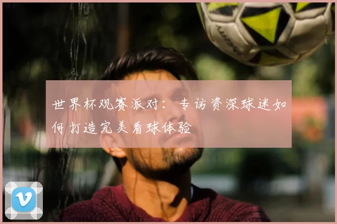 世界杯观赛派对：专访资深球迷如何打造完美看球体验
