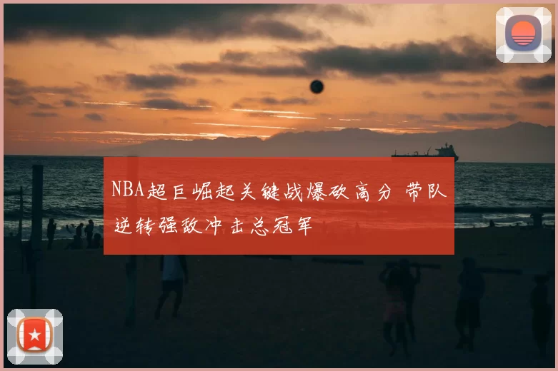 NBA超巨崛起关键战爆砍高分 带队逆转强敌冲击总冠军