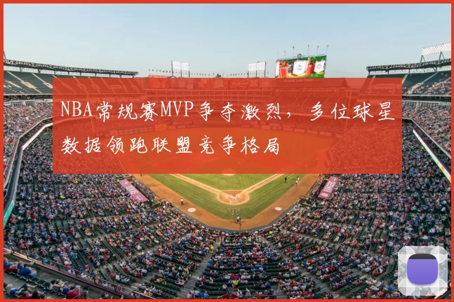 NBA常规赛MVP争夺激烈，多位球星数据领跑联盟竞争格局