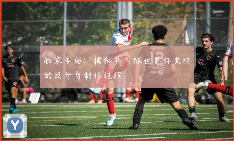 独家专访：揭秘乒乓球世界杯奖杯的设计与制作过程