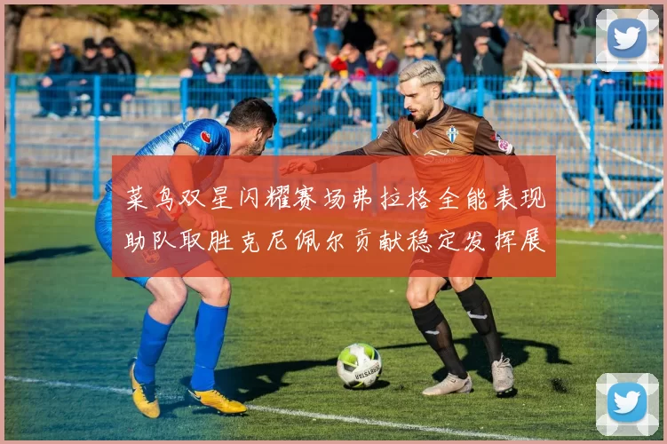 菜鸟双星闪耀赛场弗拉格全能表现助队取胜克尼佩尔贡献稳定发挥展现潜力