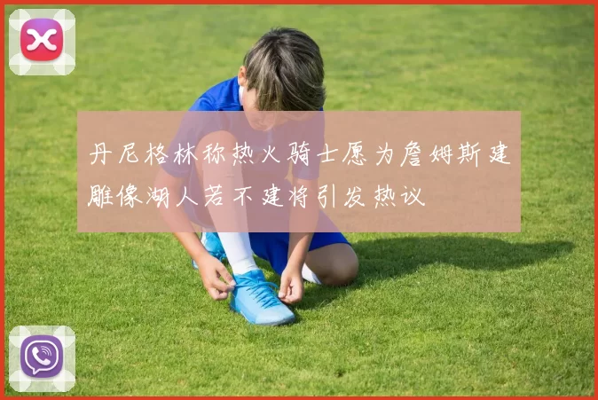 丹尼格林称热火骑士愿为詹姆斯建雕像湖人若不建将引发热议