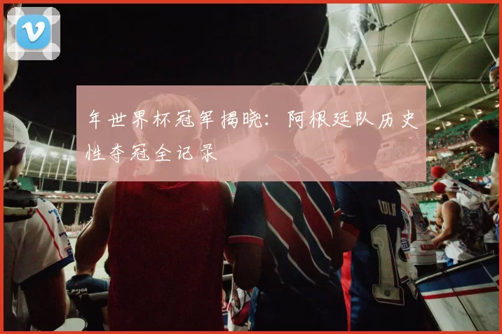 年世界杯冠军揭晓：阿根廷队历史性夺冠全记录