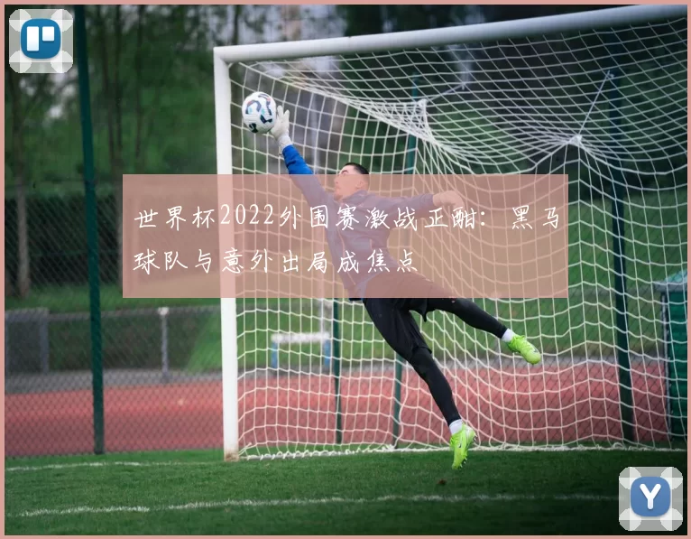 世界杯2022外围赛激战正酣:黑马球队与意外出局成焦点