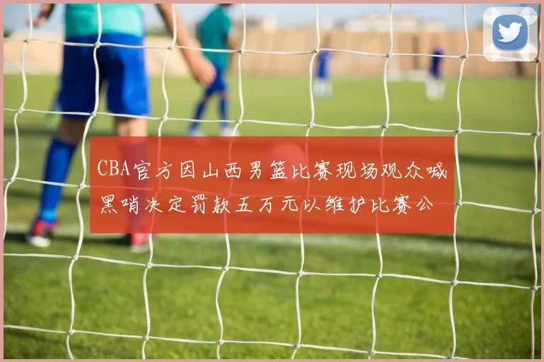 CBA官方因山西男篮比赛现场观众喊黑哨决定罚款五万元以维护比赛公正性