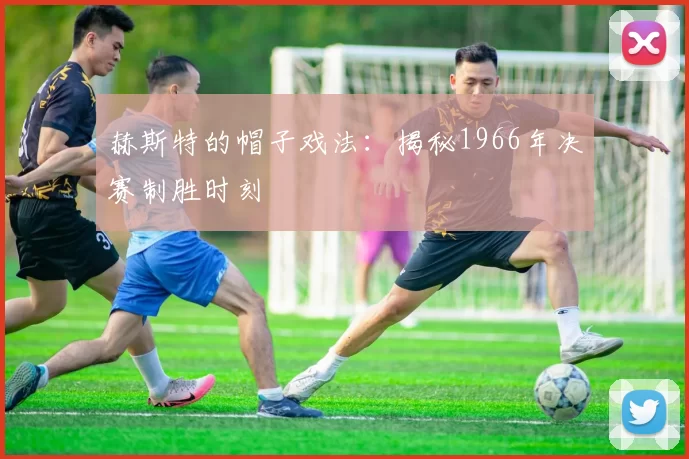 赫斯特的帽子戏法:揭秘1966年决赛制胜时刻