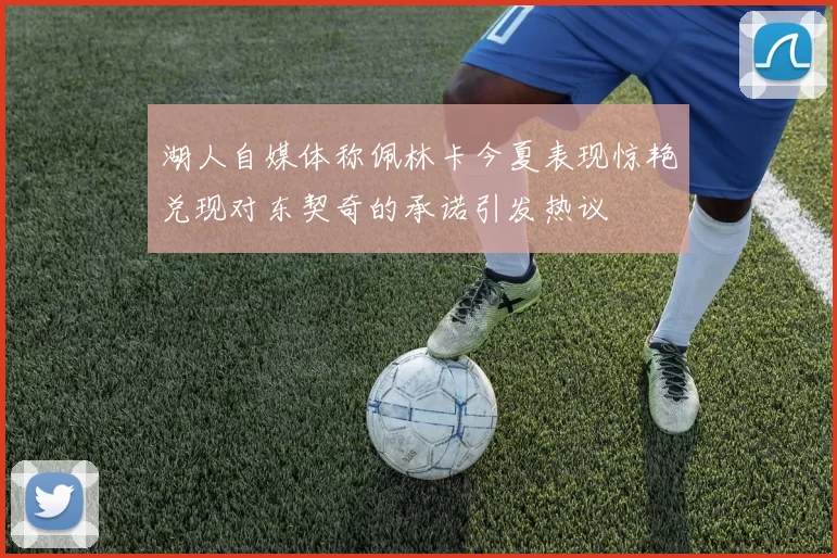 湖人自媒体称佩林卡今夏表现惊艳兑现对东契奇的承诺引发热议