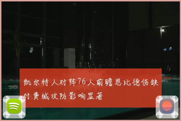 凯尔特人对阵76人前瞻恩比德伤缺对费城攻防影响显著