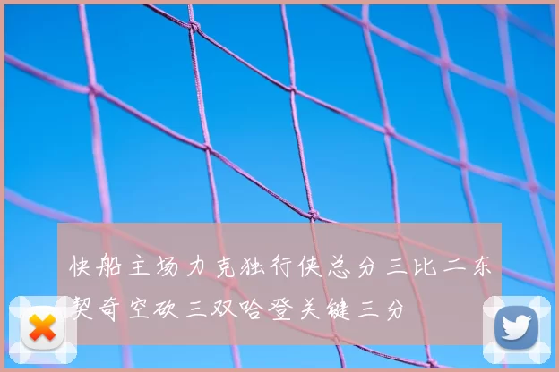 快船主场力克独行侠总分三比二东契奇空砍三双哈登关键三分