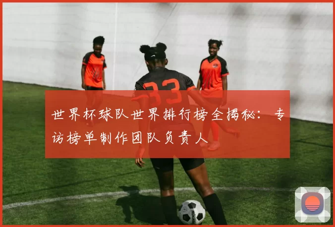 世界杯球队世界排行榜全揭秘：专访榜单制作团队负责人