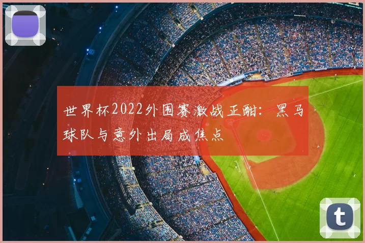 世界杯2022外围赛激战正酣:黑马球队与意外出局成焦点