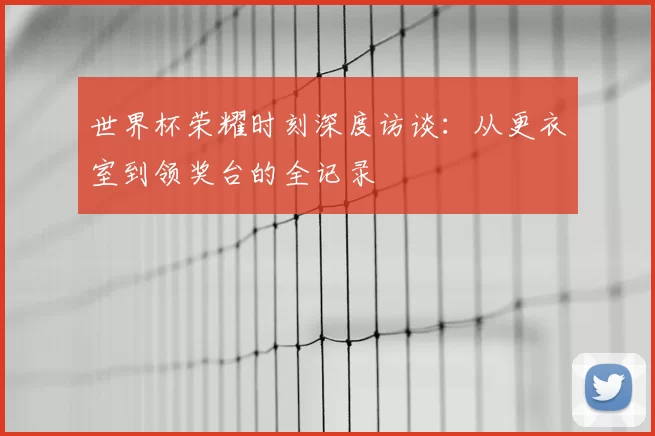 世界杯荣耀时刻深度访谈:从更衣室到领奖台的全记录