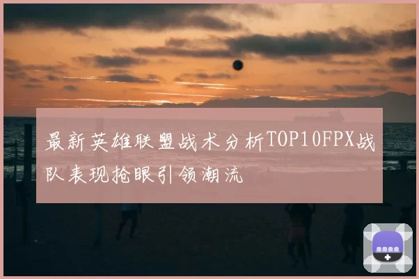 最新英雄联盟战术分析TOP10FPX战队表现抢眼引领潮流