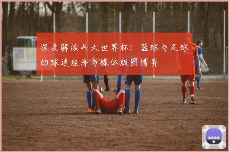 深度解读两大世界杯：篮球与足球的球迷经济与媒体版图博弈